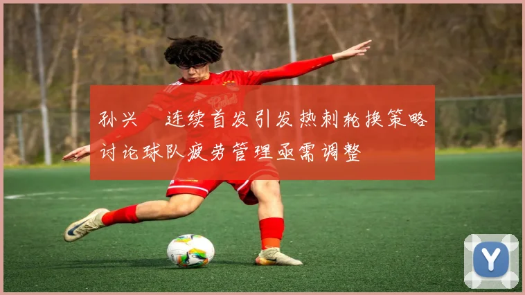 孙兴慜连续首发引发热刺轮换策略讨论球队疲劳管理亟需调整