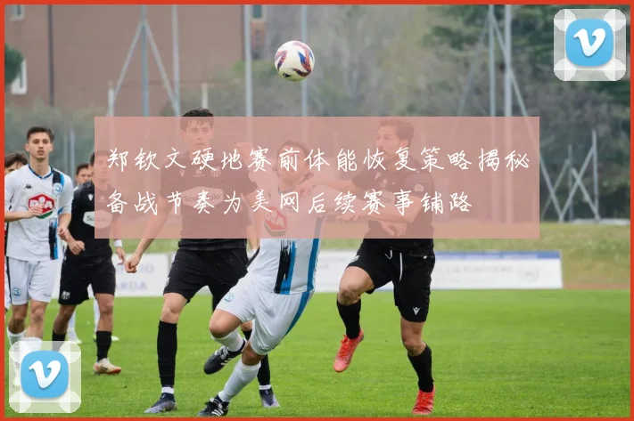 郑钦文硬地赛前体能恢复策略揭秘备战节奏为美网后续赛事铺路